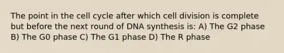 The point in the cell cycle after which cell division is complete but before the next round of DNA synthesis is: A) The G2 phase B) The G0 phase C) The G1 phase D) The R phase