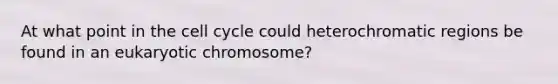 At what point in the cell cycle could heterochromatic regions be found in an eukaryotic chromosome?