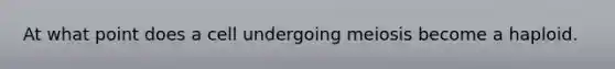 At what point does a cell undergoing meiosis become a haploid.