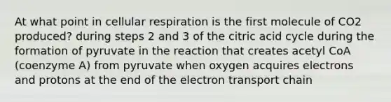 At what point in cellular respiration is the first molecule of CO2 produced? during steps 2 and 3 of the citric acid cycle during the formation of pyruvate in the reaction that creates acetyl CoA (coenzyme A) from pyruvate when oxygen acquires electrons and protons at the end of the electron transport chain