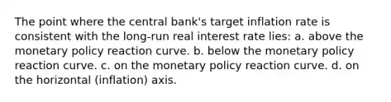 The point where the central bank's target inflation rate is consistent with the long-run real interest rate lies: a. above the <a href='https://www.questionai.com/knowledge/kEE0G7Llsx-monetary-policy' class='anchor-knowledge'>monetary policy</a> reaction curve. b. below the monetary policy reaction curve. c. on the monetary policy reaction curve. d. on the horizontal (inflation) axis.