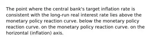 The point where the central bank's target inflation rate is consistent with the long-run real interest rate lies above the monetary policy reaction curve. below the monetary policy reaction curve. on the monetary policy reaction curve. on the horizontal (inflation) axis.