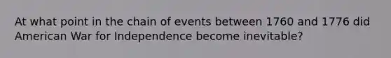 At what point in the chain of events between 1760 and 1776 did American War for Independence become inevitable?