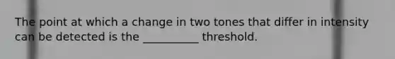 The point at which a change in two tones that differ in intensity can be detected is the __________ threshold.