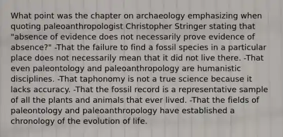 What point was the chapter on archaeology emphasizing when quoting paleoanthropologist Christopher Stringer stating that "absence of evidence does not necessarily prove evidence of absence?" -That the failure to find a fossil species in a particular place does not necessarily mean that it did not live there. -That even paleontology and paleoanthropology are humanistic disciplines. -That taphonomy is not a true science because it lacks accuracy. -That the fossil record is a representative sample of all the plants and animals that ever lived. -That the fields of paleontology and paleoanthropology have established a chronology of the evolution of life.