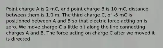 Point charge A is 2 mC, and point charge B is 10 mC, distance between them is 1.0 m. The third charge C, of -5 mC is positioned between A and B so that electric force acting on is zero. We move charge C a little bit along the line connecting charges A and B. The force acting on charge C after we moved it is directed