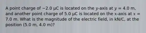 A point charge of −2.0 µC is located on the 𝑦-axis at 𝑦 = 4.0 m, and another point charge of 5.0 µC is located on the 𝑥-axis at 𝑥 = 7.0 m. What is the magnitude of the electric field, in kN/C, at the position (5.0 m, 4.0 m)?