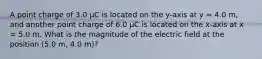 A point charge of 3.0 µC is located on the y-axis at y = 4.0 m, and another point charge of 6.0 µC is located on the x-axis at x = 5.0 m. What is the magnitude of the electric field at the position (5.0 m, 4.0 m)?