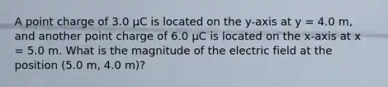 A point charge of 3.0 µC is located on the y-axis at y = 4.0 m, and another point charge of 6.0 µC is located on the x-axis at x = 5.0 m. What is the magnitude of the electric field at the position (5.0 m, 4.0 m)?