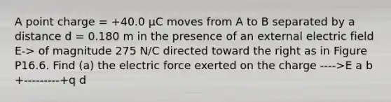 A point charge = +40.0 µC moves from A to B separated by a distance d = 0.180 m in the presence of an external electric field E-> of magnitude 275 N/C directed toward the right as in Figure P16.6. Find (a) the electric force exerted on the charge ---->E a b +---------+q d