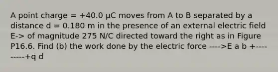 A point charge = +40.0 µC moves from A to B separated by a distance d = 0.180 m in the presence of an external electric field E-> of magnitude 275 N/C directed toward the right as in Figure P16.6. Find (b) the work done by the electric force ---->E a b +---------+q d