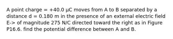 A point charge = +40.0 µC moves from A to B separated by a distance d = 0.180 m in the presence of an external electric field E-> of magnitude 275 N/C directed toward the right as in Figure P16.6. find the potential difference between A and B.