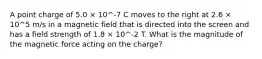 A point charge of 5.0 × 10^-7 C moves to the right at 2.6 × 10^5 m/s in a magnetic field that is directed into the screen and has a field strength of 1.8 × 10^-2 T. What is the magnitude of the magnetic force acting on the charge?