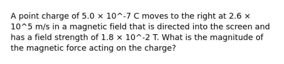 A point charge of 5.0 × 10^-7 C moves to the right at 2.6 × 10^5 m/s in a magnetic field that is directed into the screen and has a field strength of 1.8 × 10^-2 T. What is the magnitude of the magnetic force acting on the charge?