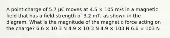 A point charge of 5.7 µC moves at 4.5 × 105 m/s in a magnetic field that has a field strength of 3.2 mT, as shown in the diagram. What is the magnitude of the magnetic force acting on the charge? 6.6 × 10-3 N 4.9 × 10-3 N 4.9 × 103 N 6.6 × 103 N