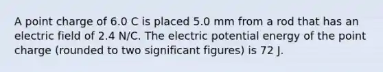 A point charge of 6.0 C is placed 5.0 mm from a rod that has an electric field of 2.4 N/C. The electric potential energy of the point charge (rounded to two significant figures) is 72 J.