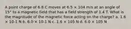 A point charge of 6.8 C moves at 6.5 × 104 m/s at an angle of 15° to a magnetic field that has a field strength of 1.4 T. What is the magnitude of the magnetic force acting on the charge? a. 1.6 × 10-1 N b. 6.0 × 10-1 N c. 1.6 × 105 N d. 6.0 × 105 N