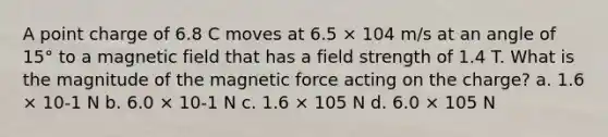 A point charge of 6.8 C moves at 6.5 × 104 m/s at an angle of 15° to a magnetic field that has a field strength of 1.4 T. What is the magnitude of the magnetic force acting on the charge? a. 1.6 × 10-1 N b. 6.0 × 10-1 N c. 1.6 × 105 N d. 6.0 × 105 N