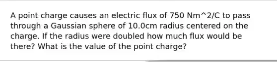 A point charge causes an electric flux of 750 Nm^2/C to pass through a Gaussian sphere of 10.0cm radius centered on the charge. If the radius were doubled how much flux would be there? What is the value of the point charge?