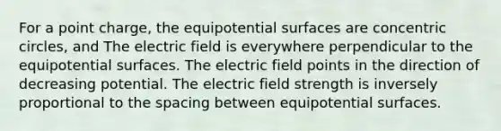 For a point charge, the equipotential surfaces are concentric circles, and The electric field is everywhere perpendicular to the equipotential surfaces. The electric field points in the direction of decreasing potential. The electric field strength is inversely proportional to the spacing between equipotential surfaces.