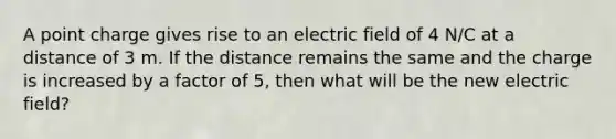 A point charge gives rise to an electric field of 4 N/C at a distance of 3 m. If the distance remains the same and the charge is increased by a factor of 5, then what will be the new electric field?