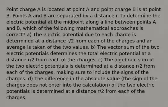 Point charge A is located at point A and point charge B is at point B. Points A and B are separated by a distance r. To determine the electric potential at the midpoint along a line between points A and B, which of the following mathematical approaches is correct? a) The electric potential due to each charge is determined at a distance r/2 from each of the charges and an average is taken of the two values. b) The vector sum of the two electric potentials determines the total electric potential at a distance r/2 from each of the charges. c) The algebraic sum of the two electric potentials is determined at a distance r/2 from each of the charges, making sure to include the signs of the charges. d) The difference in the absolute value (the sign of the charges does not enter into the calculation) of the two electric potentials is determined at a distance r/2 from each of the charges.