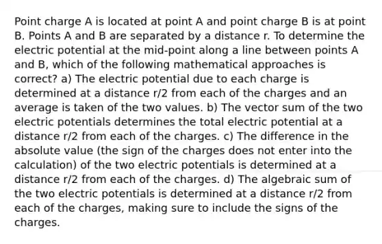 Point charge A is located at point A and point charge B is at point B. Points A and B are separated by a distance r. To determine the electric potential at the mid-point along a line between points A and B, which of the following mathematical approaches is correct? a) The electric potential due to each charge is determined at a distance r/2 from each of the charges and an average is taken of the two values. b) The vector sum of the two electric potentials determines the total electric potential at a distance r/2 from each of the charges. c) The difference in the <a href='https://www.questionai.com/knowledge/kbbTh4ZPeb-absolute-value' class='anchor-knowledge'>absolute value</a> (the sign of the charges does not enter into the calculation) of the two electric potentials is determined at a distance r/2 from each of the charges. d) The algebraic sum of the two electric potentials is determined at a distance r/2 from each of the charges, making sure to include the signs of the charges.