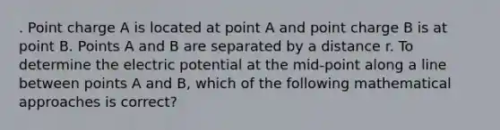 . Point charge A is located at point A and point charge B is at point B. Points A and B are separated by a distance r. To determine the electric potential at the mid-point along a line between points A and B, which of the following mathematical approaches is correct?