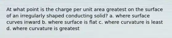 At what point is the charge per unit area greatest on the surface of an irregularly shaped conducting solid? a. where surface curves inward b. where surface is flat c. where curvature is least d. where curvature is greatest