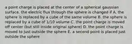 a point charge is placed at the center of a spherical gaussian surface. the electric flux through the sphere is changed if A. the sphere is replaced by a cube of the same volume B. the sphere is replaced by a cube of 1/10 volume C. the point charge is moved off center (but still inside original sphere) D. the point charge is moved to just outside the sphere E. a second point is placed just outside the sphere