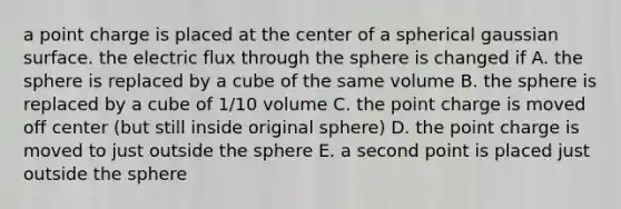 a point charge is placed at the center of a spherical gaussian surface. the electric flux through the sphere is changed if A. the sphere is replaced by a cube of the same volume B. the sphere is replaced by a cube of 1/10 volume C. the point charge is moved off center (but still inside original sphere) D. the point charge is moved to just outside the sphere E. a second point is placed just outside the sphere