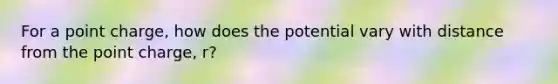 For a point charge, how does the potential vary with distance from the point charge, r?