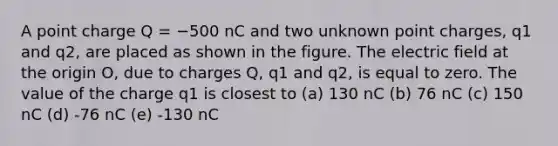 A point charge Q = −500 nC and two unknown point charges, q1 and q2, are placed as shown in the figure. The electric field at the origin O, due to charges Q, q1 and q2, is equal to zero. The value of the charge q1 is closest to (a) 130 nC (b) 76 nC (c) 150 nC (d) -76 nC (e) -130 nC