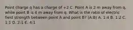 Point charge q has a charge of +2 C. Point A is 2 m away from q, while point B is 4 m away from q. What is the ratio of electric field strength between point A and point B? (A:B) A. 1:4 B. 1:2 C. 1:1 D. 2:1 E. 4:1