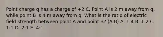 Point charge q has a charge of +2 C. Point A is 2 m away from q, while point B is 4 m away from q. What is the ratio of electric field strength between point A and point B? (A:B) A. 1:4 B. 1:2 C. 1:1 D. 2:1 E. 4:1