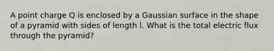 A point charge Q is enclosed by a Gaussian surface in the shape of a pyramid with sides of length l. What is the total electric flux through the pyramid?