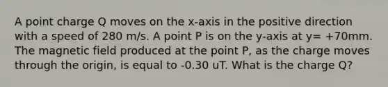 A point charge Q moves on the x-axis in the positive direction with a speed of 280 m/s. A point P is on the y-axis at y= +70mm. The magnetic field produced at the point P, as the charge moves through the origin, is equal to -0.30 uT. What is the charge Q?