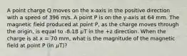 A point charge Q moves on the x-axis in the positive direction with a speed of 396 m/s. A point P is on the y-axis at 64 mm. The magnetic field produced at point P, as the charge moves through the origin, is equal to -8.18 𝜇T in the +z direction. When the charge is at x = 70 mm, what is the magnitude of the magnetic field at point P (in 𝜇T)?