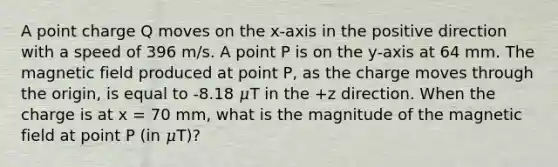 A point charge Q moves on the x-axis in the positive direction with a speed of 396 m/s. A point P is on the y-axis at 64 mm. The magnetic field produced at point P, as the charge moves through the origin, is equal to -8.18 𝜇T in the +z direction. When the charge is at x = 70 mm, what is the magnitude of the magnetic field at point P (in 𝜇T)?