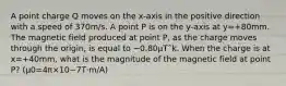 A point charge Q moves on the x-axis in the positive direction with a speed of 370m/s. A point P is on the y-axis at y=+80mm. The magnetic field produced at point P, as the charge moves through the origin, is equal to −0.80µTˆk. When the charge is at x=+40mm, what is the magnitude of the magnetic field at point P? (μ0=4π×10−7T⋅m/A)