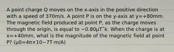 A point charge Q moves on the x-axis in the positive direction with a speed of 370m/s. A point P is on the y-axis at y=+80mm. The magnetic field produced at point P, as the charge moves through the origin, is equal to −0.80µTˆk. When the charge is at x=+40mm, what is the magnitude of the magnetic field at point P? (μ0=4π×10−7T⋅m/A)