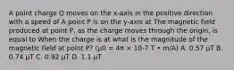 A point charge Q moves on the x-axis in the positive direction with a speed of A point P is on the y-axis at The magnetic field produced at point P, as the charge moves through the origin, is equal to When the charge is at what is the magnitude of the magnetic field at point P? (μ0 = 4π × 10-7 T • m/A) A. 0.57 μT B. 0.74 μT C. 0.92 μT D. 1.1 μT