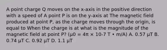 A point charge Q moves on the x-axis in the positive direction with a speed of A point P is on the y-axis at The magnetic field produced at point P, as the charge moves through the origin, is equal to When the charge is at what is the magnitude of the magnetic field at point P? (μ0 = 4π × 10-7 T • m/A) A. 0.57 μT B. 0.74 μT C. 0.92 μT D. 1.1 μT