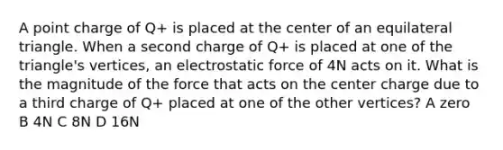 A point charge of Q+ is placed at the center of an equilateral triangle. When a second charge of Q+ is placed at one of the triangle's vertices, an electrostatic force of 4N acts on it. What is the magnitude of the force that acts on the center charge due to a third charge of Q+ placed at one of the other vertices? A zero B 4N C 8N D 16N