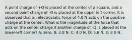 A point charge of +Q is placed at the center of a square, and a second point charge of -Q is placed at the upper-left corner. It is observed that an electrostatic force of 4.0 N acts on the positive charge at the center. What is the magnitude of the force that acts on the center charge if another charge of -Q is placed at the lower-left corner? A: zero. B: 2.8 N. C: 4.0 N. D: 5.6 N. E: 8.0 N.