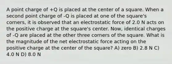 A point charge of +Q is placed at the center of a square. When a second point charge of -Q is placed at one of the square's corners, it is observed that an electrostatic force of 2.0 N acts on the positive charge at the square's center. Now, identical charges of -Q are placed at the other three corners of the square. What is the magnitude of the net electrostatic force acting on the positive charge at the center of the square? A) zero B) 2.8 N C) 4.0 N D) 8.0 N