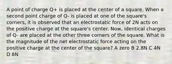 A point of charge Q+ is placed at the center of a square. When a second point charge of Q- is placed at one of the square's corners, it is observed that an electrostatic force of 2N acts on the positive charge at the square's center. Now, identical charges of Q- are placed at the other three corners of the square. What is the magnitude of the net electrostatic force acting on the positive charge at the center of the square? A zero B 2.8N C 4N D 8N