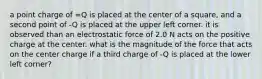 a point charge of =Q is placed at the center of a square, and a second point of -Q is placed at the upper left corner. it is observed than an electrostatic force of 2.0 N acts on the positive charge at the center. what is the magnitude of the force that acts on the center charge if a third charge of -Q is placed at the lower left corner?