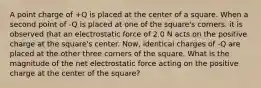 A point charge of +Q is placed at the center of a square. When a second point of -Q is placed at one of the square's corners. it is observed that an electrostatic force of 2.0 N acts on the positive charge at the square's center. Now, identical charges of -Q are placed at the other three corners of the square. What is the magnitude of the net electrostatic force acting on the positive charge at the center of the square?