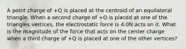 A point charge of +Q is placed at the centroid of an equilateral triangle. When a second charge of +Q is placed at one of the triangles vertices, the electrostatic force is 4.0N acts on it. What is the magnitude of the force that acts on the center charge when a third charge of +Q is placed at one of the other vertices?